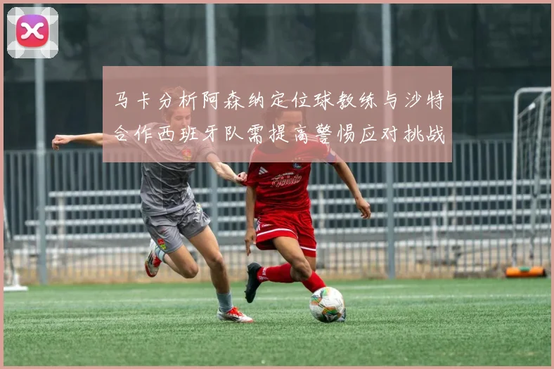 马卡分析阿森纳定位球教练与沙特合作西班牙队需提高警惕应对挑战