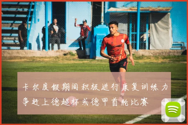 卡尔度假期间积极进行康复训练力争赶上德超杯或德甲首轮比赛