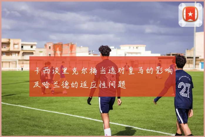 卡西谈里克尔梅当选对皇马的影响及哈兰德的适应性问题