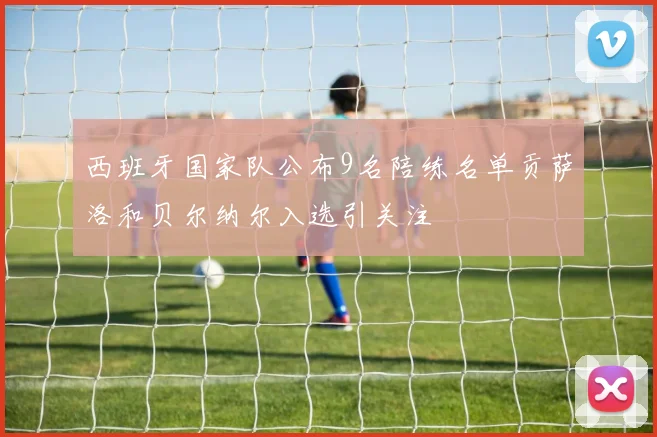 西班牙国家队公布9名陪练名单贡萨洛和贝尔纳尔入选引关注