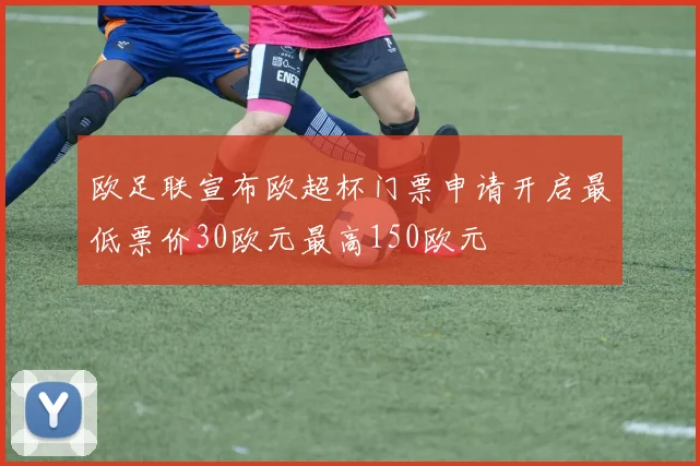 欧足联宣布欧超杯门票申请开启最低票价30欧元最高150欧元