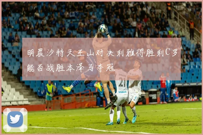 明晨沙特天王山对决利雅得胜利C罗能否战胜本泽马夺冠