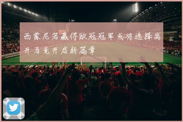 西蒙尼若赢得欧冠冠军或将选择离开马竞开启新篇章