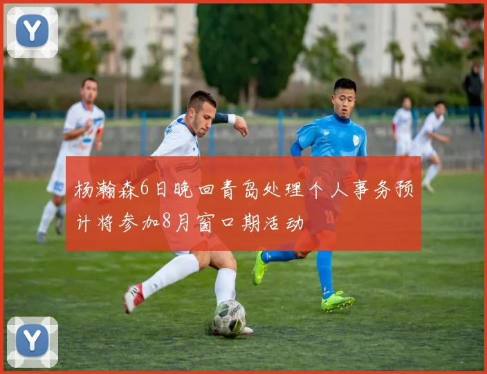 杨瀚森6日晚回青岛处理个人事务预计将参加8月窗口期活动