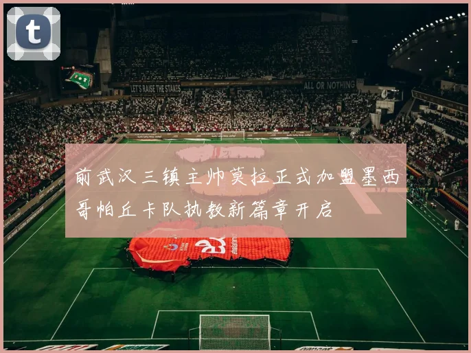 前武汉三镇主帅莫拉正式加盟墨西哥帕丘卡队执教新篇章开启