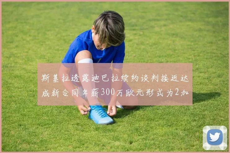 斯基拉透露迪巴拉续约谈判接近达成新合同年薪300万欧元形式为2加1
