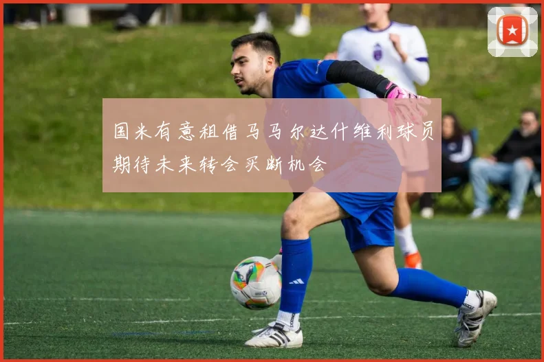 国米有意租借马马尔达什维利球员期待未来转会买断机会