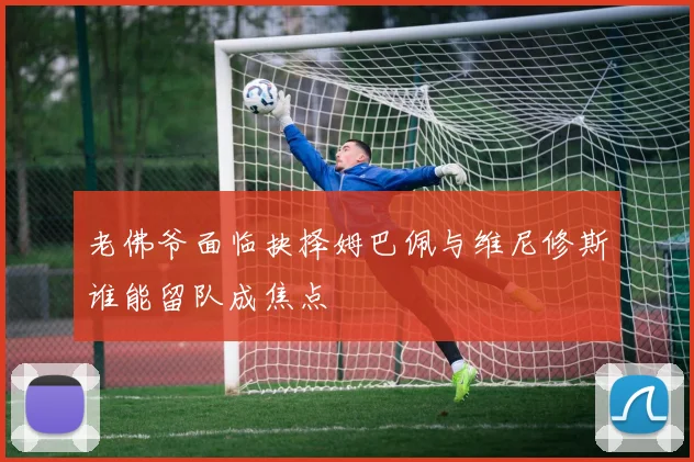 老佛爷面临抉择姆巴佩与维尼修斯谁能留队成焦点