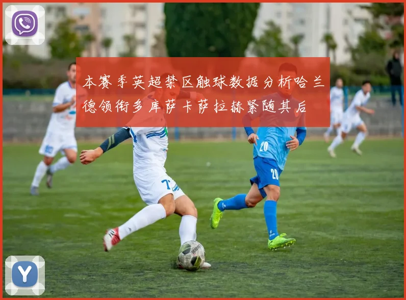 本赛季英超禁区触球数据分析哈兰德领衔多库萨卡萨拉赫紧随其后