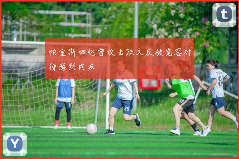 帕金斯回忆曾攻击欧文反被宽容对待感到内疚