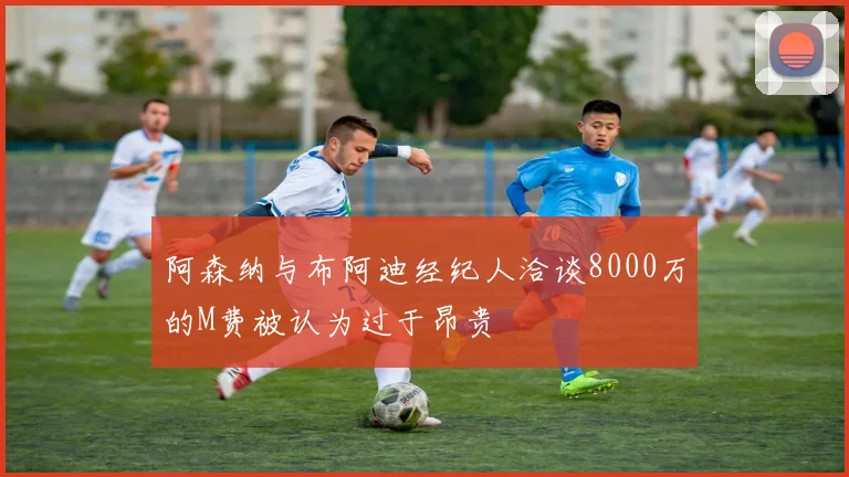 阿森纳与布阿迪经纪人洽谈8000万的M费被认为过于昂贵