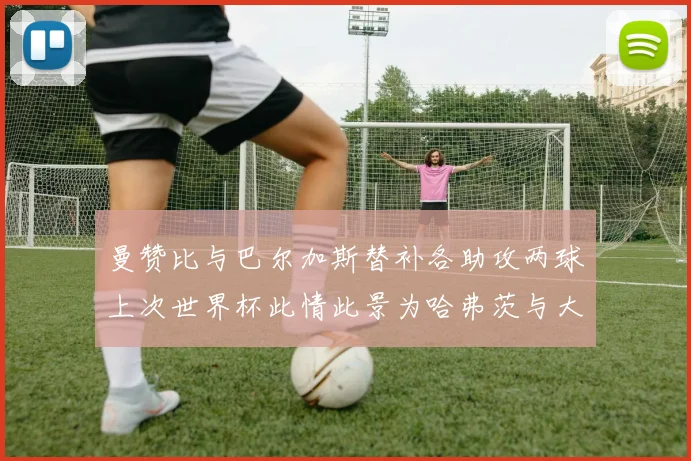 曼赞比与巴尔加斯替补各助攻两球上次世界杯此情此景为哈弗茨与大菲尔