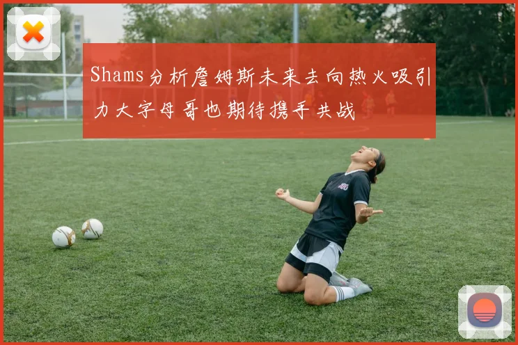 Shams分析詹姆斯未来去向热火吸引力大字母哥也期待携手共战