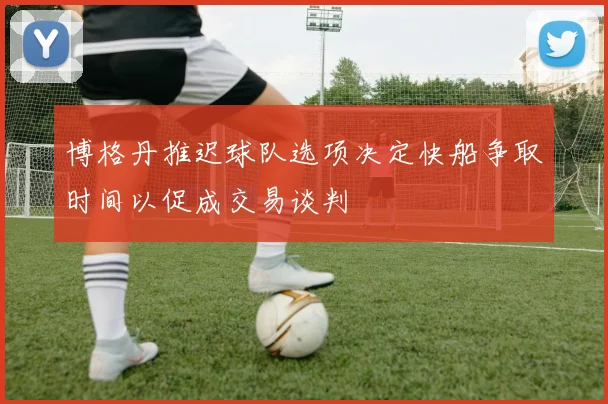 博格丹推迟球队选项决定快船争取时间以促成交易谈判
