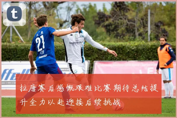 拉唐赛后感慨艰难比赛期待总结提升全力以赴迎接后续挑战