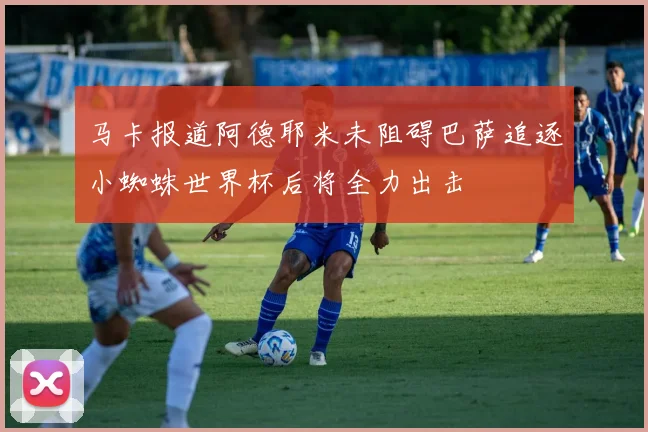 马卡报道阿德耶米未阻碍巴萨追逐小蜘蛛世界杯后将全力出击
