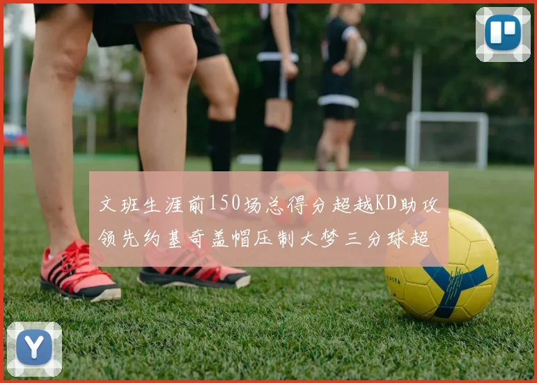 文班生涯前150场总得分超越KD助攻领先约基奇盖帽压制大梦三分球超越库里