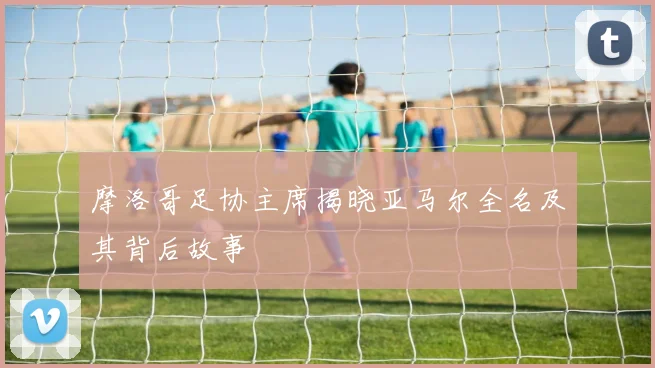 摩洛哥足协主席揭晓亚马尔全名及其背后故事