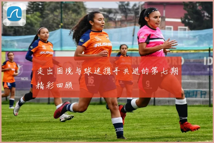走出困境与球迷携手共进的第七期精彩回顾