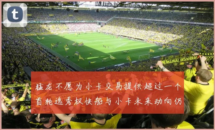 猛龙不愿为小卡交易提供超过一个首轮选秀权快船与小卡未来动向仍不明朗