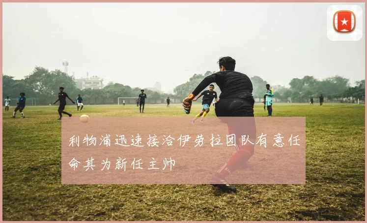 利物浦迅速接洽伊劳拉团队有意任命其为新任主帅
