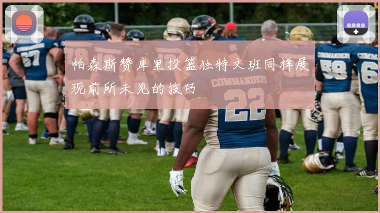 帕森斯赞库里投篮独特文班同样展现前所未见的技巧